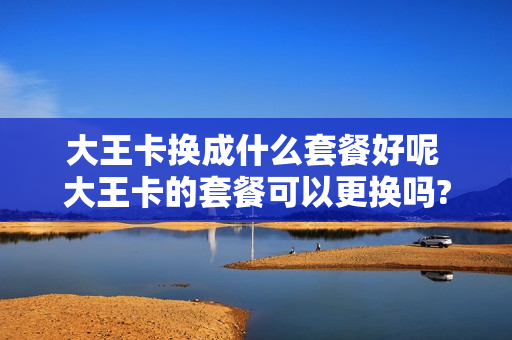 大王卡换成什么套餐好呢 大王卡的套餐可以更换吗?