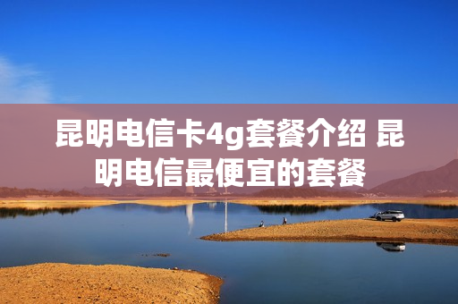 昆明电信卡4g套餐介绍 昆明电信最便宜的套餐