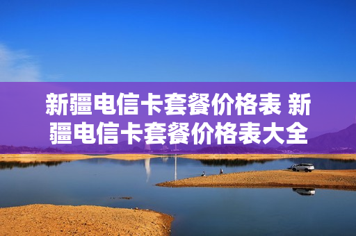 新疆电信卡套餐价格表 新疆电信卡套餐价格表大全
