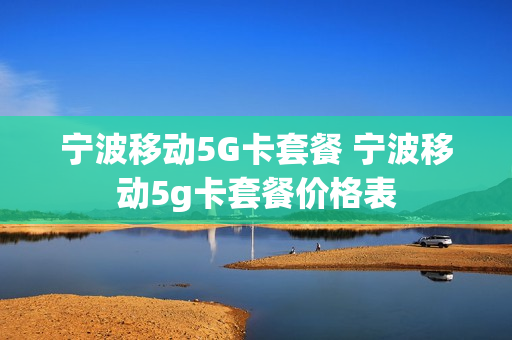 宁波移动5G卡套餐 宁波移动5g卡套餐价格表
