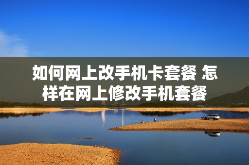 如何网上改手机卡套餐 怎样在网上修改手机套餐