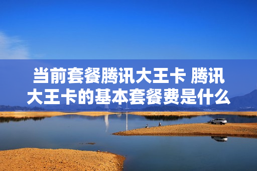 当前套餐腾讯大王卡 腾讯大王卡的基本套餐费是什么