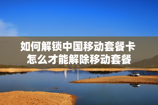 如何解锁中国移动套餐卡 怎么才能解除移动套餐