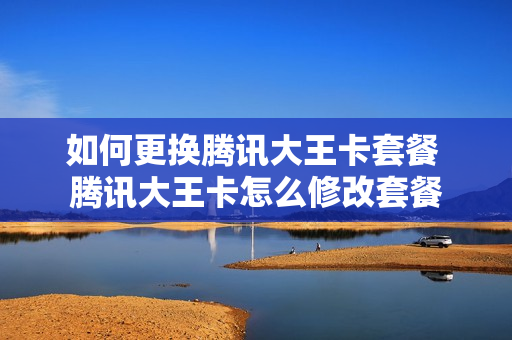 如何更换腾讯大王卡套餐 腾讯大王卡怎么修改套餐