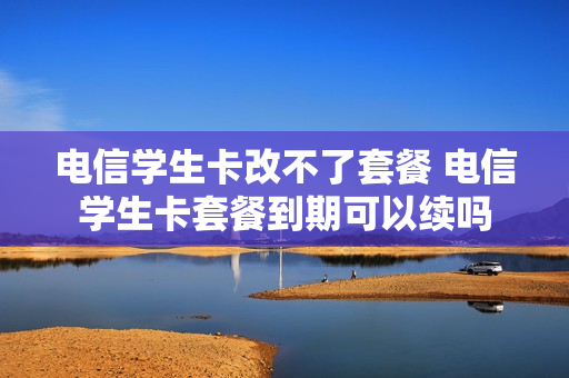 电信学生卡改不了套餐 电信学生卡套餐到期可以续吗