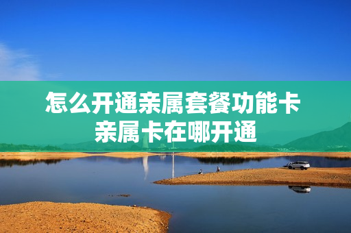 怎么开通亲属套餐功能卡 亲属卡在哪开通