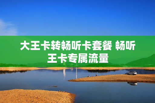 大王卡转畅听卡套餐 畅听王卡专属流量