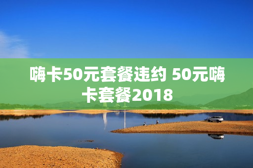 嗨卡50元套餐违约 50元嗨卡套餐2018