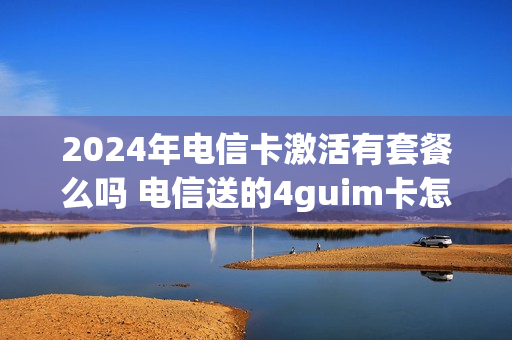 2024年电信卡激活有套餐么吗 电信送的4guim卡怎么激活