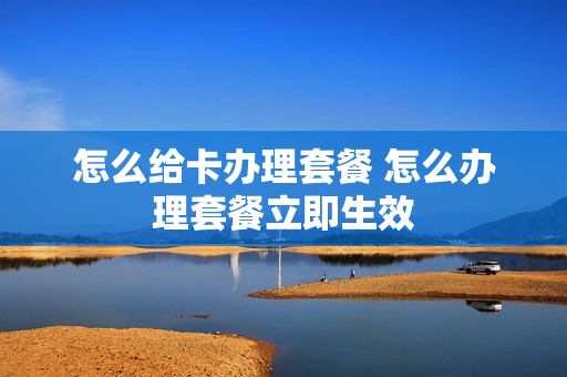 怎么给卡办理套餐 怎么办理套餐立即生效