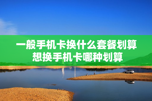 一般手机卡换什么套餐划算 想换手机卡哪种划算