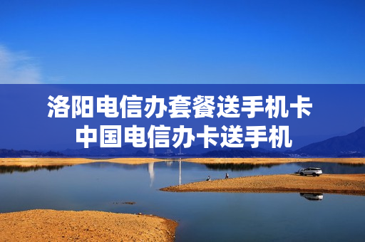 洛阳电信办套餐送手机卡 中国电信办卡送手机