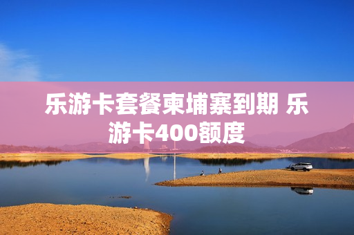 乐游卡套餐柬埔寨到期 乐游卡400额度