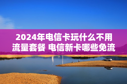 2024年电信卡玩什么不用流量套餐 电信新卡哪些免流