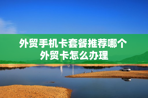 外贸手机卡套餐推荐哪个 外贸卡怎么办理