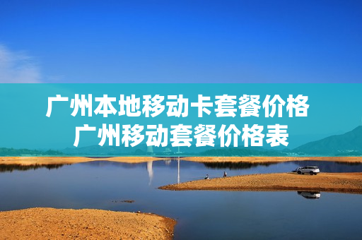广州本地移动卡套餐价格 广州移动套餐价格表