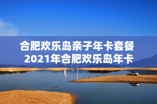 合肥欢乐岛亲子年卡套餐 2021年合肥欢乐岛年卡