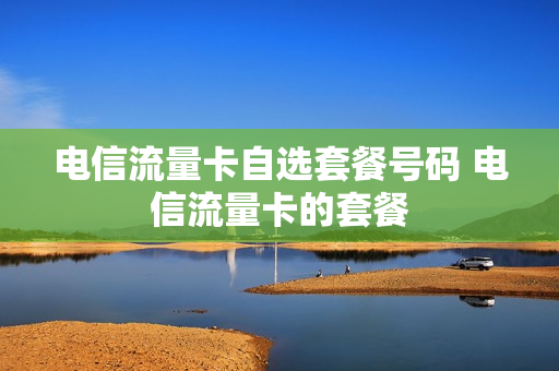 电信流量卡自选套餐号码 电信流量卡的套餐