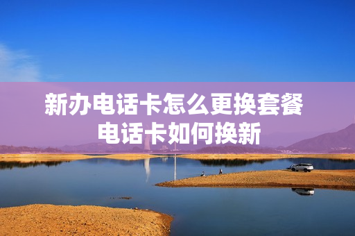 新办电话卡怎么更换套餐 电话卡如何换新