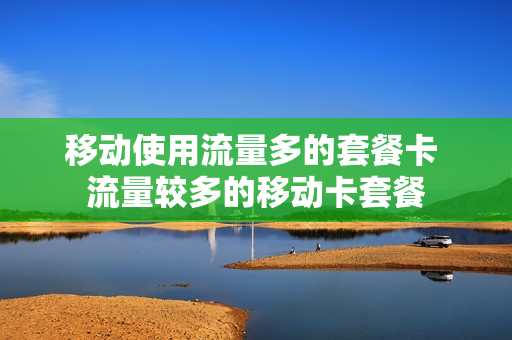移动使用流量多的套餐卡 流量较多的移动卡套餐