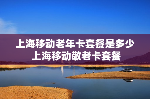 上海移动老年卡套餐是多少 上海移动敬老卡套餐