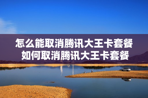 怎么能取消腾讯大王卡套餐 如何取消腾讯大王卡套餐