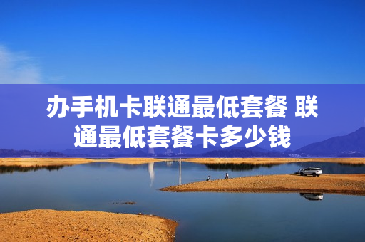办手机卡联通最低套餐 联通最低套餐卡多少钱