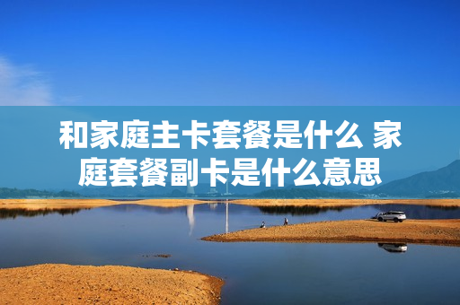 和家庭主卡套餐是什么 家庭套餐副卡是什么意思