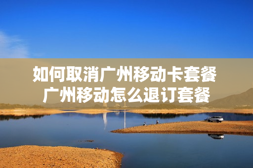 如何取消广州移动卡套餐 广州移动怎么退订套餐