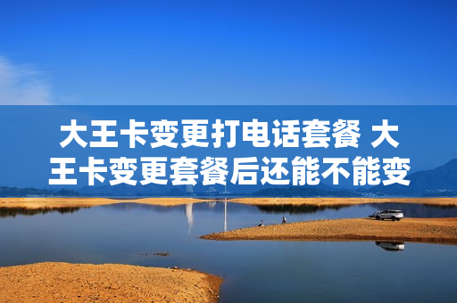 大王卡变更打电话套餐 大王卡变更套餐后还能不能变回来