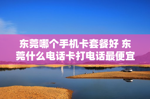 东莞哪个手机卡套餐好 东莞什么电话卡打电话最便宜