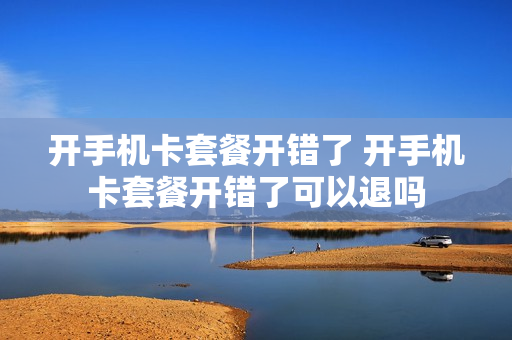 开手机卡套餐开错了 开手机卡套餐开错了可以退吗