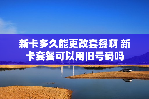 新卡多久能更改套餐啊 新卡套餐可以用旧号码吗