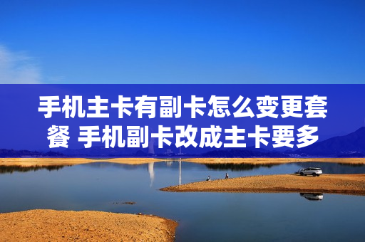 手机主卡有副卡怎么变更套餐 手机副卡改成主卡要多少钱