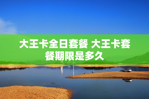大王卡全日套餐 大王卡套餐期限是多久