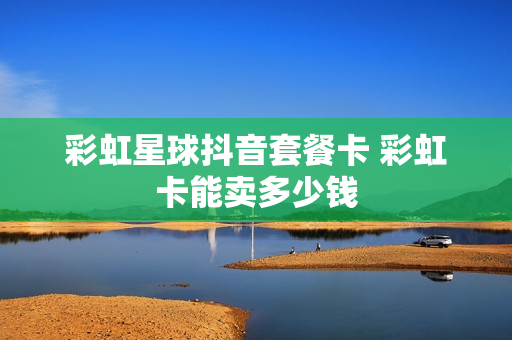 彩虹星球抖音套餐卡 彩虹卡能卖多少钱