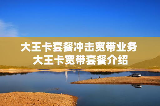 大王卡套餐冲击宽带业务 大王卡宽带套餐介绍