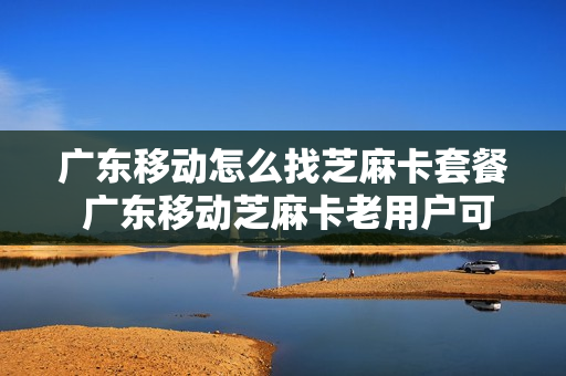 广东移动怎么找芝麻卡套餐 广东移动芝麻卡老用户可以转吗