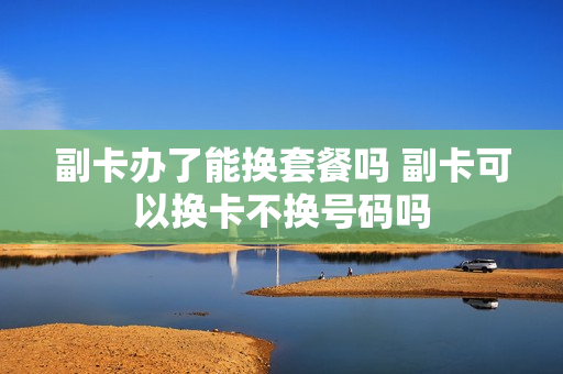 副卡办了能换套餐吗 副卡可以换卡不换号码吗