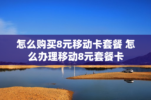 怎么购买8元移动卡套餐 怎么办理移动8元套餐卡