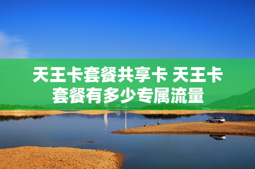 天王卡套餐共享卡 天王卡套餐有多少专属流量