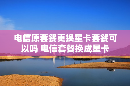 电信原套餐更换星卡套餐可以吗 电信套餐换成星卡
