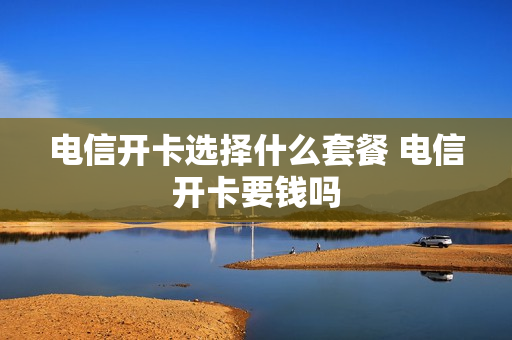 电信开卡选择什么套餐 电信开卡要钱吗