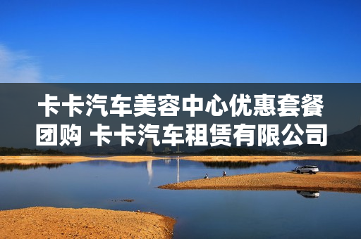 卡卡汽车美容中心优惠套餐团购 卡卡汽车租赁有限公司