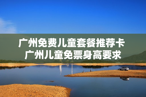 广州免费儿童套餐推荐卡 广州儿童免票身高要求