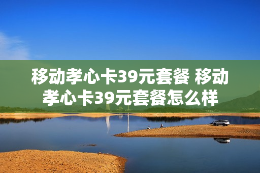 移动孝心卡39元套餐 移动孝心卡39元套餐怎么样