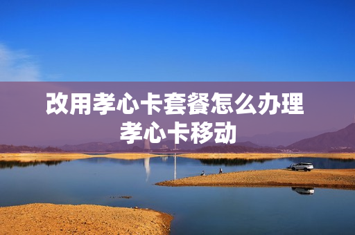 改用孝心卡套餐怎么办理 孝心卡移动