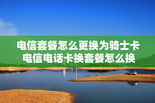 电信套餐怎么更换为骑士卡 电信电话卡换套餐怎么换