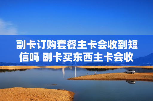 副卡订购套餐主卡会收到短信吗 副卡买东西主卡会收到提示吗