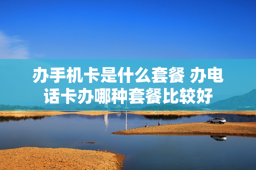 办手机卡是什么套餐 办电话卡办哪种套餐比较好